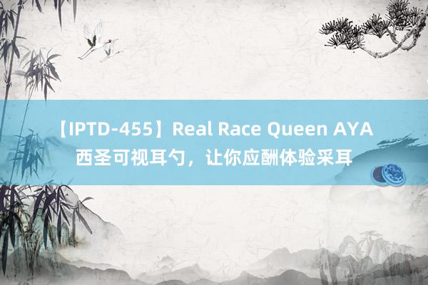 【IPTD-455】Real Race Queen AYA 西圣可视耳勺，让你应酬体验采耳