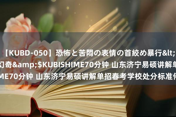 【KUBD-050】恐怖と苦悶の表情の首絞め暴行</a>2013-03-18幻奇&$KUBISHIME70分钟 山东济宁易硕讲解单招春考学校处分标准何如?