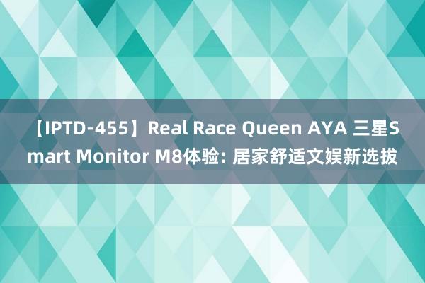 【IPTD-455】Real Race Queen AYA 三星Smart Monitor M8体验: 居家舒适文娱新选拔