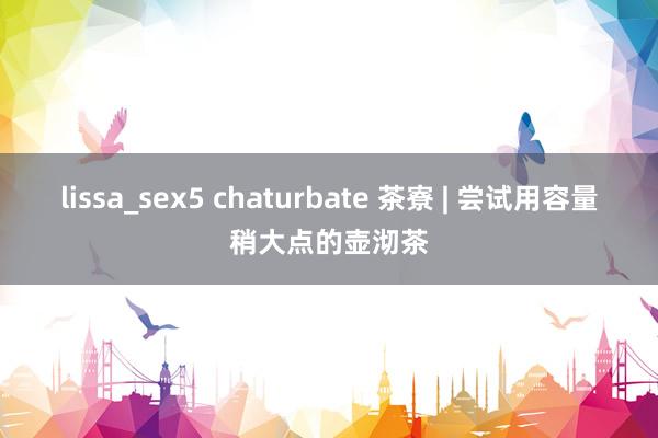 lissa_sex5 chaturbate 茶寮 | 尝试用容量稍大点的壶沏茶