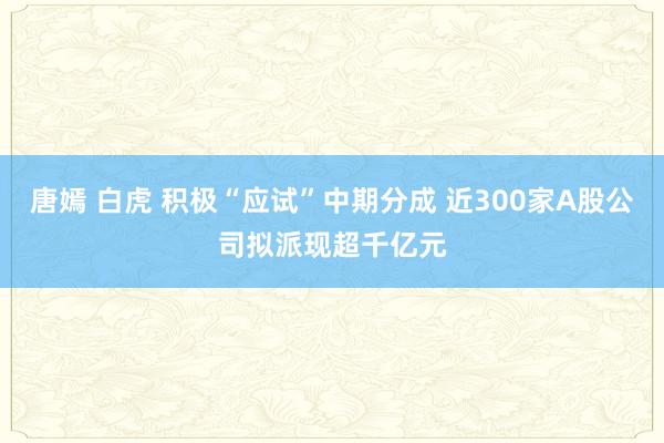 唐嫣 白虎 积极“应试”中期分成 近300家A股公司拟派现超千亿元