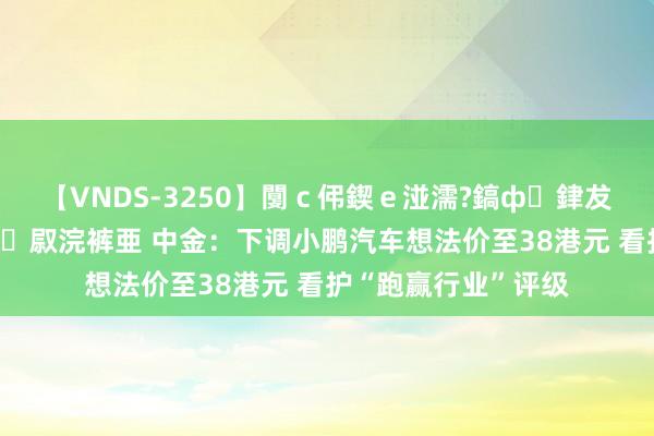 【VNDS-3250】闅ｃ伄鍥ｅ湴濡?鎬ф銉犮儵銉犮儵 娣倝銇叞浣裤亜 中金：下调小鹏汽车想法价至38港元 看护“跑赢行业”评级