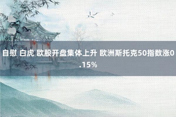 自慰 白虎 欧股开盘集体上升 欧洲斯托克50指数涨0.15%