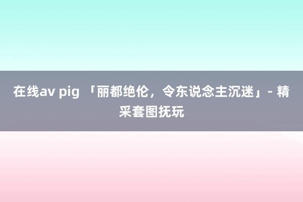 在线av pig 「丽都绝伦，令东说念主沉迷」- 精采套图抚玩