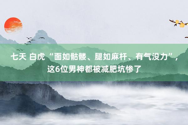 七天 白虎 “面如骷髅、腿如麻杆、有气没力”，这6位男神都被减肥坑惨了