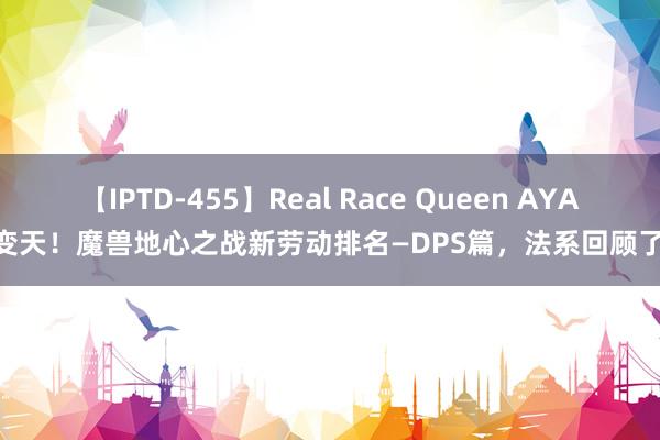 【IPTD-455】Real Race Queen AYA 变天！魔兽地心之战新劳动排名—DPS篇，法系回顾了！