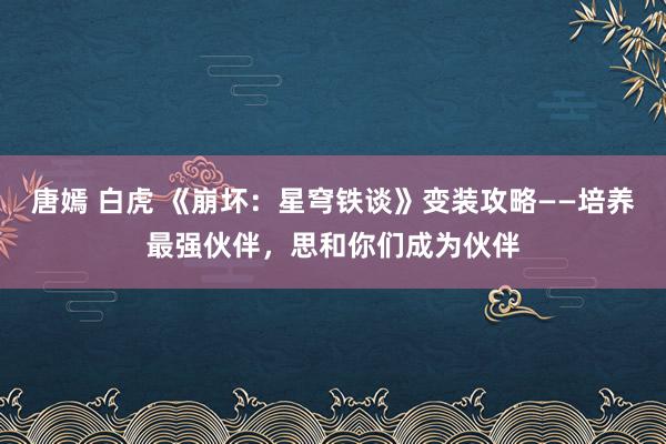 唐嫣 白虎 《崩坏：星穹铁谈》变装攻略——培养最强伙伴，思和你们成为伙伴