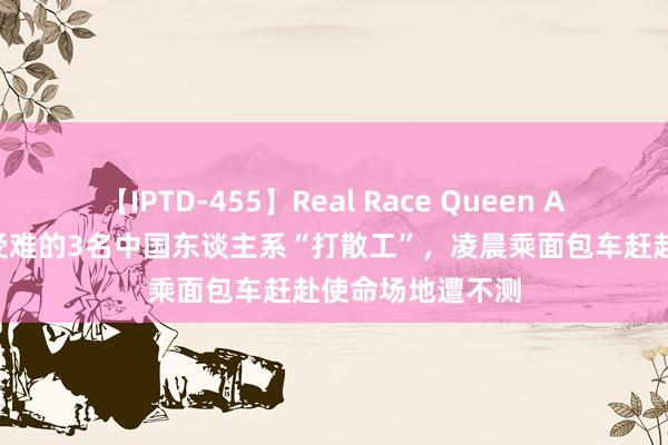 【IPTD-455】Real Race Queen AYA 在韩国车祸受难的3名中国东谈主系“打散工”，凌晨乘面包车赶赴使命场地遭不测