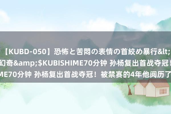 【KUBD-050】恐怖と苦悶の表情の首絞め暴行</a>2013-03-18幻奇&$KUBISHIME70分钟 孙杨复出首战夺冠！被禁赛的4年他阅历了什么