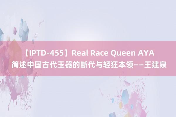 【IPTD-455】Real Race Queen AYA 简述中国古代玉器的断代与轻狂本领——王建泉