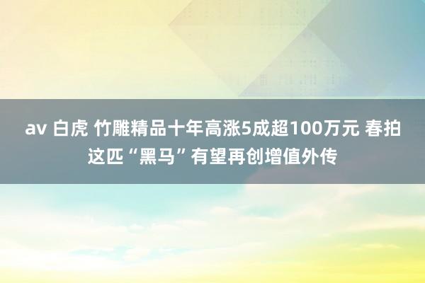 av 白虎 竹雕精品十年高涨5成超100万元 春拍这匹“黑马”有望再创增值外传