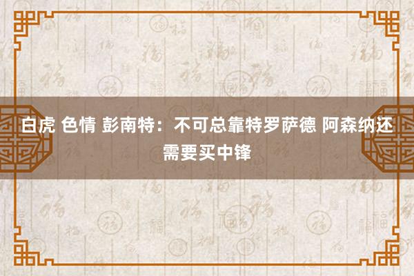 白虎 色情 彭南特：不可总靠特罗萨德 阿森纳还需要买中锋