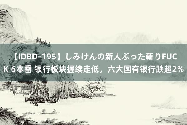 【IDBD-195】しみけんの新人ぶった斬りFUCK 6本番 银行板块握续走低，六大国有银行跌超2%