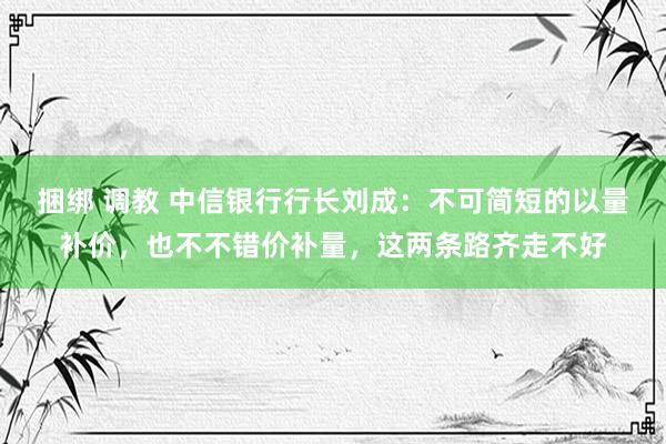 捆绑 调教 中信银行行长刘成：不可简短的以量补价，也不不错价补量，这两条路齐走不好