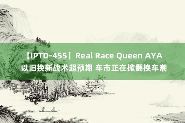 【IPTD-455】Real Race Queen AYA 以旧换新战术超预期 车市正在掀翻换车潮