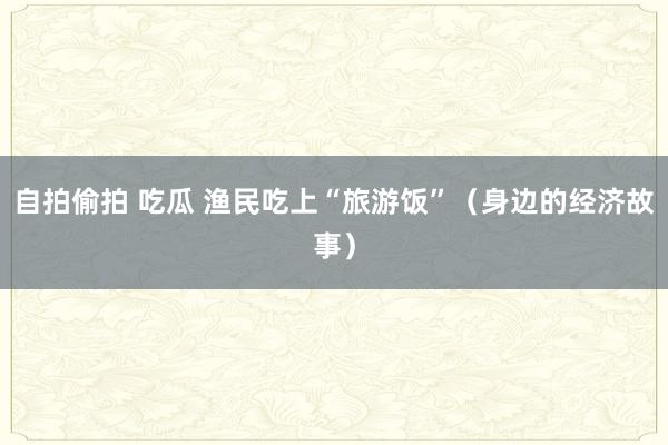 自拍偷拍 吃瓜 渔民吃上“旅游饭”（身边的经济故事）