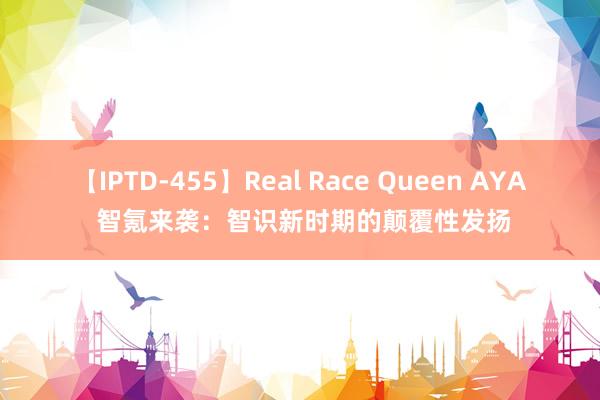 【IPTD-455】Real Race Queen AYA 智氪来袭：智识新时期的颠覆性发扬