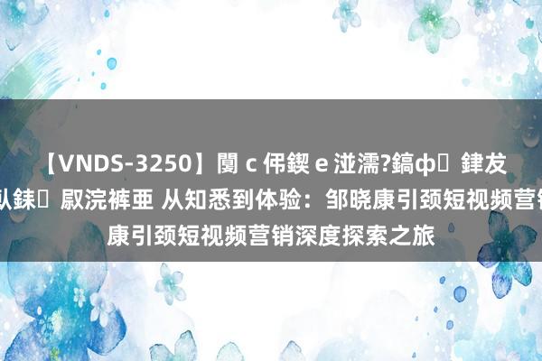 【VNDS-3250】闅ｃ伄鍥ｅ湴濡?鎬ф銉犮儵銉犮儵 娣倝銇叞浣裤亜 从知悉到体验：邹晓康引颈短视频营销深度探索之旅