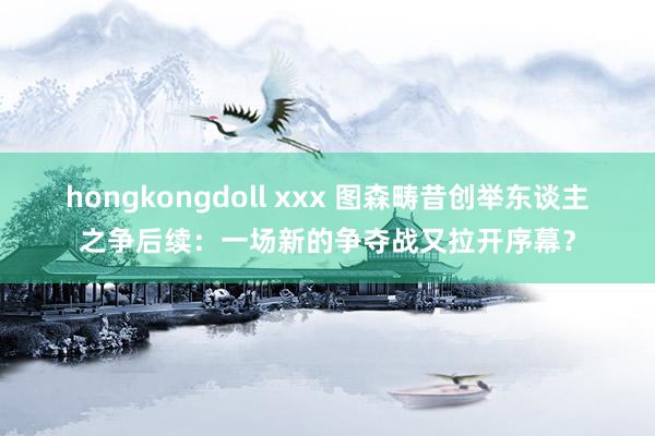 hongkongdoll xxx 图森畴昔创举东谈主之争后续：一场新的争夺战又拉开序幕？