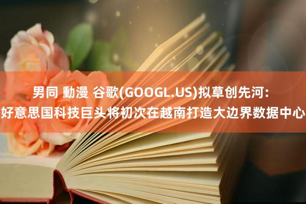 男同 動漫 谷歌(GOOGL.US)拟草创先河: 好意思国科技巨头将初次在越南打造大边界数据中心