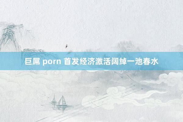 巨屌 porn 首发经济激活阔绰一池春水