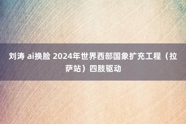 刘涛 ai换脸 2024年世界西部国象扩充工程（拉萨站）四肢驱动