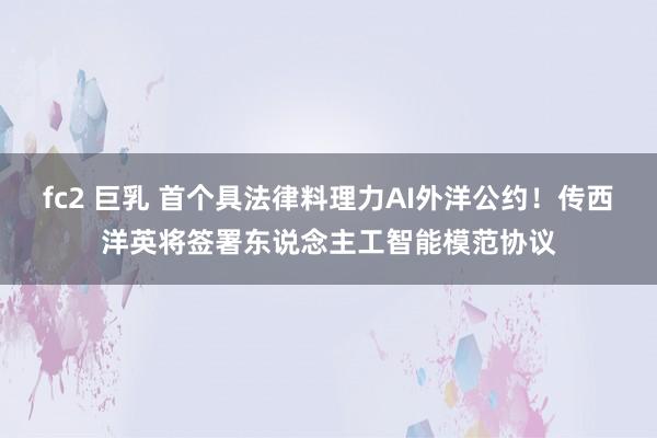 fc2 巨乳 首个具法律料理力AI外洋公约！传西洋英将签署东说念主工智能模范协议