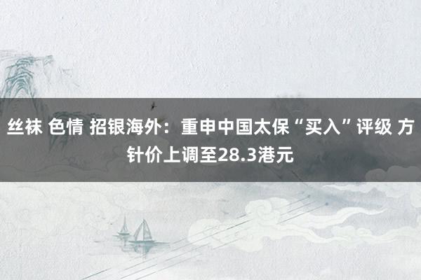 丝袜 色情 招银海外：重申中国太保“买入”评级 方针价上调至28.3港元