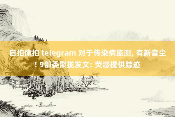 自拍偷拍 telegram 对于传染病监测， 有新音尘! 9部委聚拢发文: 荧惑提供踪迹