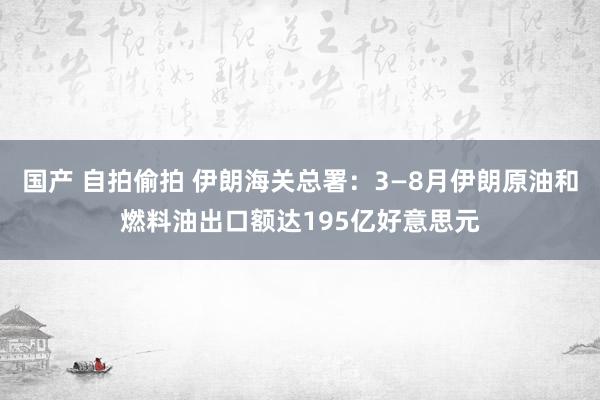 国产 自拍偷拍 伊朗海关总署：3—8月伊朗原油和燃料油出口额达195亿好意思元