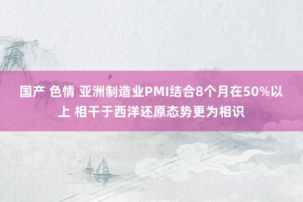 国产 色情 亚洲制造业PMI结合8个月在50%以上 相干于西洋还原态势更为相识