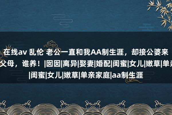 在线av 乱伦 老公一直和我AA制生涯，却接公婆来养老，我：谁的父母，谁养！|囡囡|离异|娶妻|婚配|闺蜜|女儿|嫩草|单亲家庭|aa制生涯