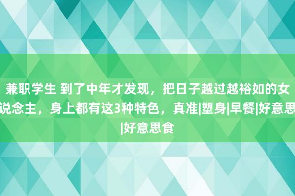 兼职学生 到了中年才发现，把日子越过越裕如的女东说念主，身上都有这3种特色，真准|塑身|早餐|好意思食