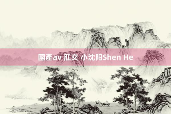 國產av 肛交 小沈阳Shen He