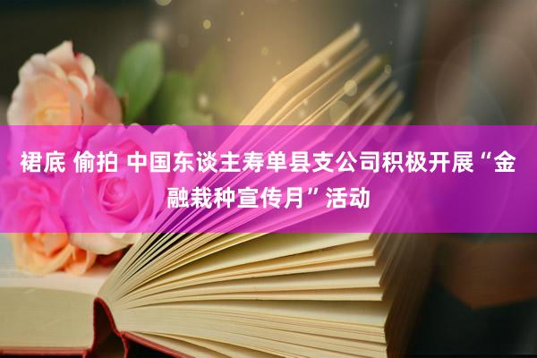 裙底 偷拍 中国东谈主寿单县支公司积极开展“金融栽种宣传月”活动