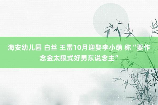 海安幼儿园 白丝 王雷10月迎娶李小萌 称“要作念金太狼式好男东说念主”