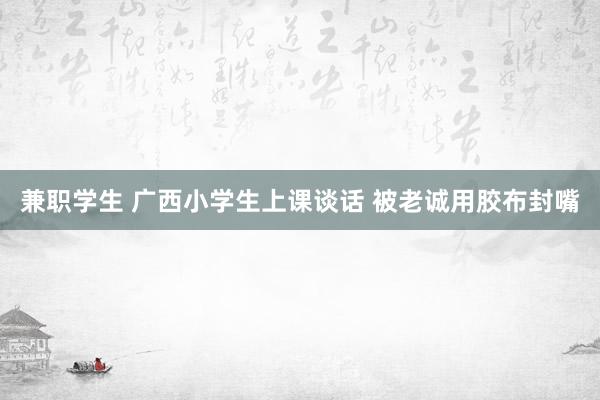 兼职学生 广西小学生上课谈话 被老诚用胶布封嘴