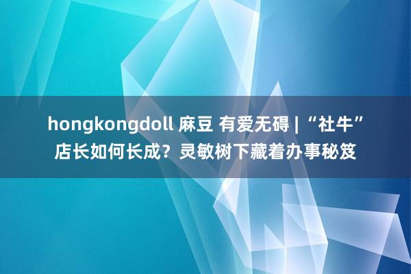 hongkongdoll 麻豆 有爱无碍 | “社牛”店长如何长成？灵敏树下藏着办事秘笈