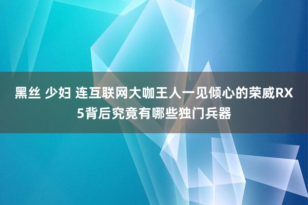 黑丝 少妇 连互联网大咖王人一见倾心的荣威RX5背后究竟有哪些独门兵器