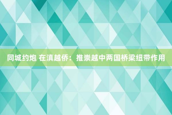 同城约炮 在滇越侨：推崇越中两国桥梁纽带作用