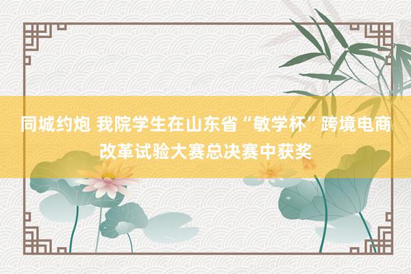 同城约炮 我院学生在山东省“敏学杯”跨境电商改革试验大赛总决赛中获奖