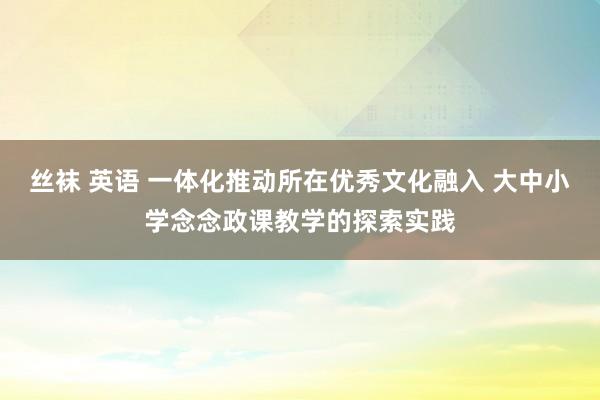 丝袜 英语 一体化推动所在优秀文化融入 大中小学念念政课教学的探索实践