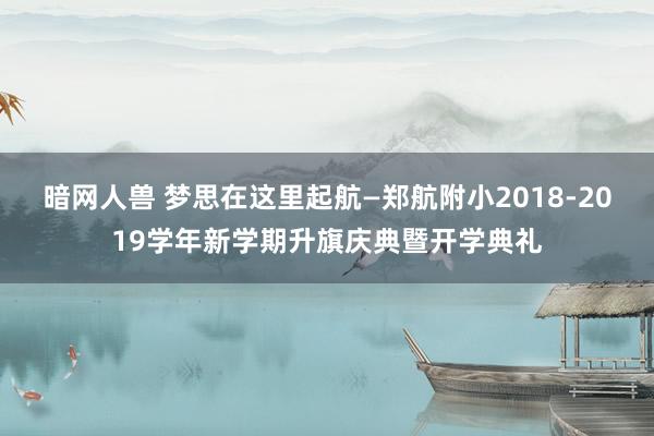 暗网人兽 梦思在这里起航—郑航附小2018-2019学年新学期升旗庆典暨开学典礼