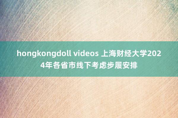 hongkongdoll videos 上海财经大学2024年各省市线下考虑步履安排