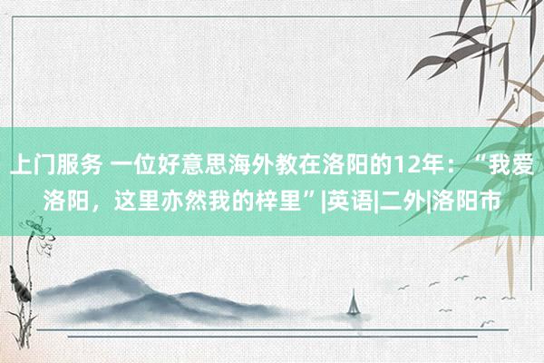 上门服务 一位好意思海外教在洛阳的12年：“我爱洛阳，这里亦然我的梓里”|英语|二外|洛阳市