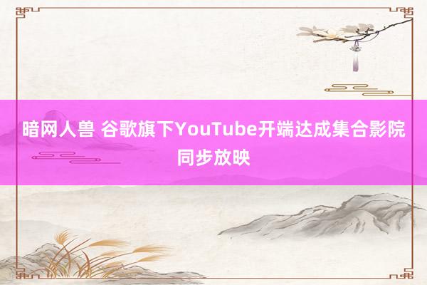 暗网人兽 谷歌旗下YouTube开端达成集合影院同步放映