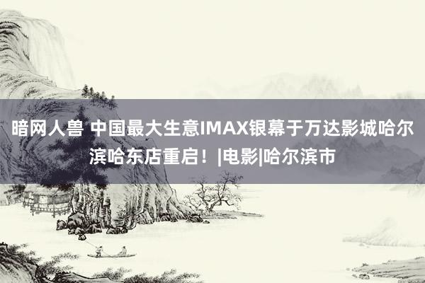 暗网人兽 中国最大生意IMAX银幕于万达影城哈尔滨哈东店重启！|电影|哈尔滨市