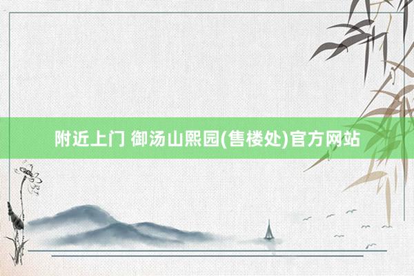 附近上门 御汤山熙园(售楼处)官方网站