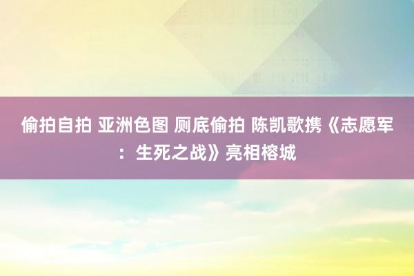 偷拍自拍 亚洲色图 厕底偷拍 陈凯歌携《志愿军：生死之战》亮相榕城