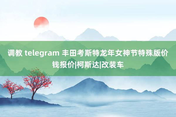 调教 telegram 丰田考斯特龙年女神节特殊版价钱报价|柯斯达|改装车